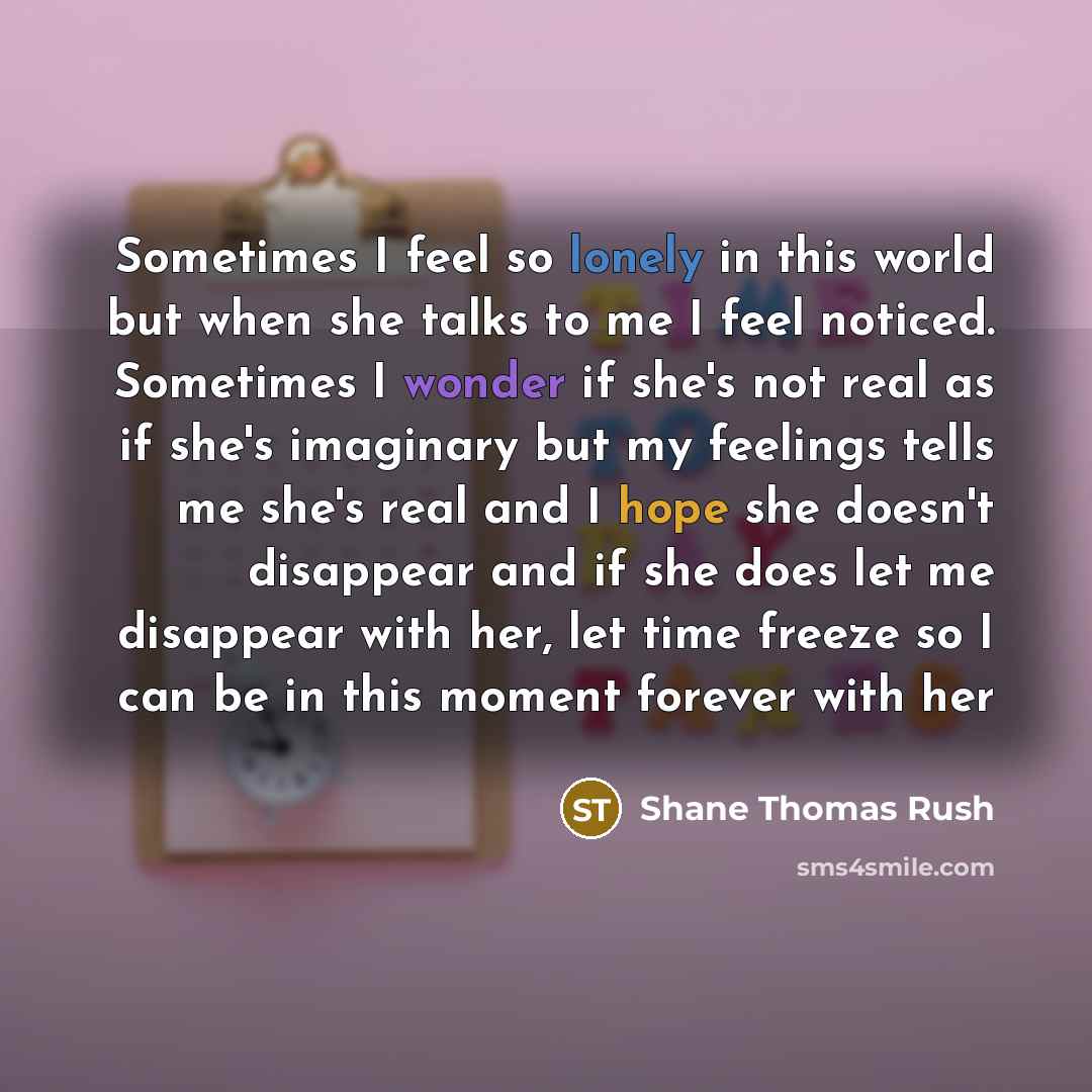 “Sometimes I feel so lonely in this world but when she talks to me I feel noticed. Sometimes I wonder if she's not real as if she's imaginary but my feelings tells me she's real and I hope she doesn't disappear and if she does let me disappear with her, let time freeze so I can be in this moment…” quote by Shane Thomas Rush