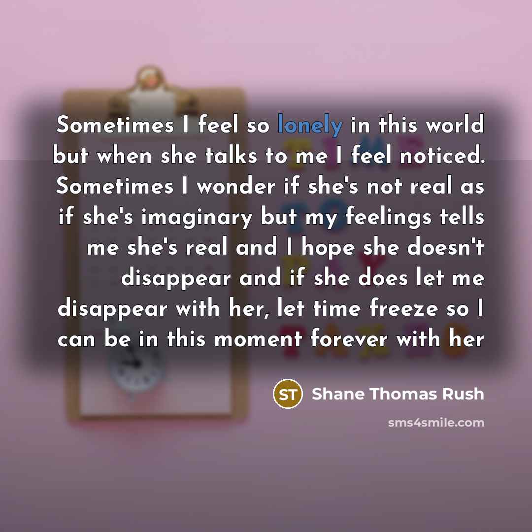 “Sometimes I feel so lonely in this world but when she talks to me I feel noticed. Sometimes I wonder if she's not real as if she's imaginary but my feelings tells me she's real and I hope she doesn't disappear and if she does let me disappear with her, let time freeze so I can be in this moment…” quote by Shane Thomas Rush