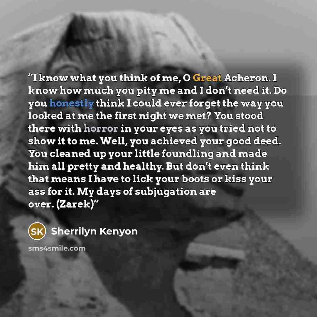 “I know what you think of me, O Great Acheron. I know how much you pity me and I don’t need it. Do you honestly think I could ever forget the way you looked at me the first night we met? You stood there with horror in your eyes as you tried not to show it to me. Well, you achieved your good deed…” quote by Sherrilyn Kenyon