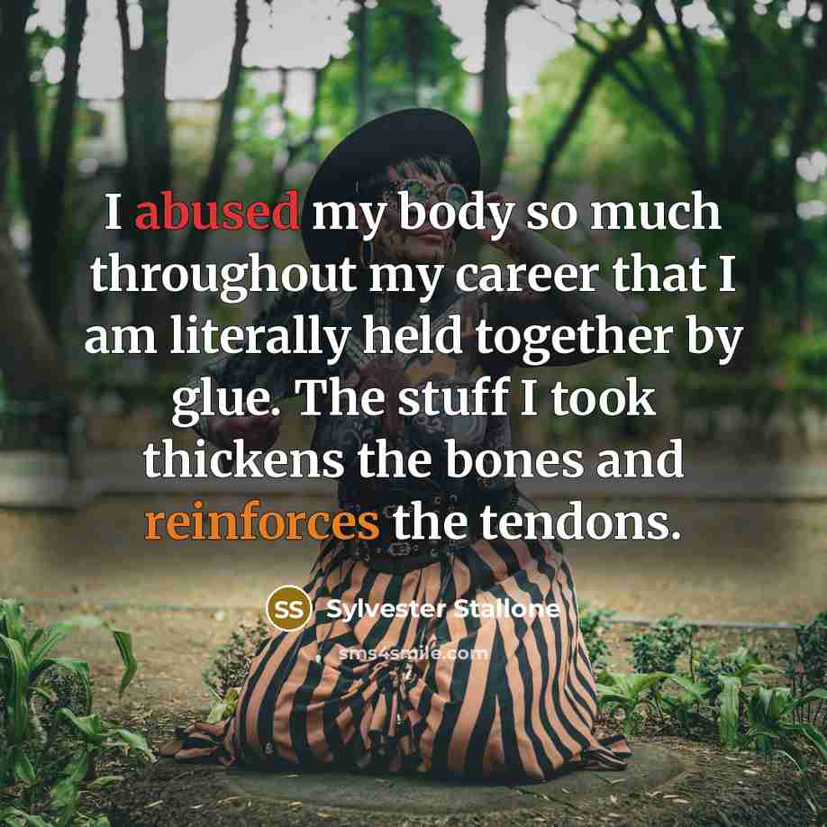 “I abused my body so much throughout my career that I am literally held together by glue. The stuff I took thickens the bones and reinforces the tendons.” quote by Sylvester Stallone