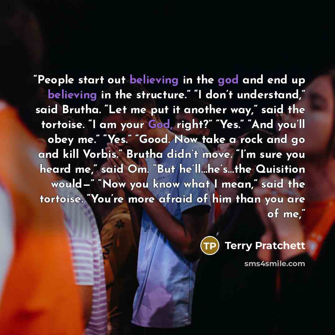 “People start out believing in the god and end up believing in the structure.” “I don’t understand,” said Brutha. “Let me put it another way,” said the tortoise. “I am your God, right?” “Yes.” “And you’ll obey me.” “Yes.” “Good. Now take a rock and go and kill Vorbis.” Brutha didn’t move. “I’m sure…” quote by Terry Pratchett