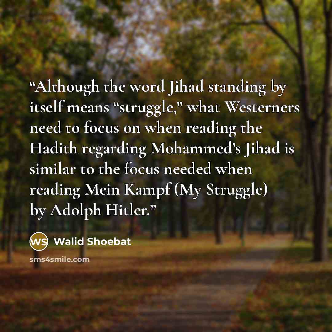 “Although the word Jihad standing by itself means “struggle,” what Westerners need to focus on when reading the Hadith regarding Mohammed’s Jihad is similar to the focus needed when reading Mein Kampf (My Struggle) by Adolph Hitler.” quote by Walid Shoebat