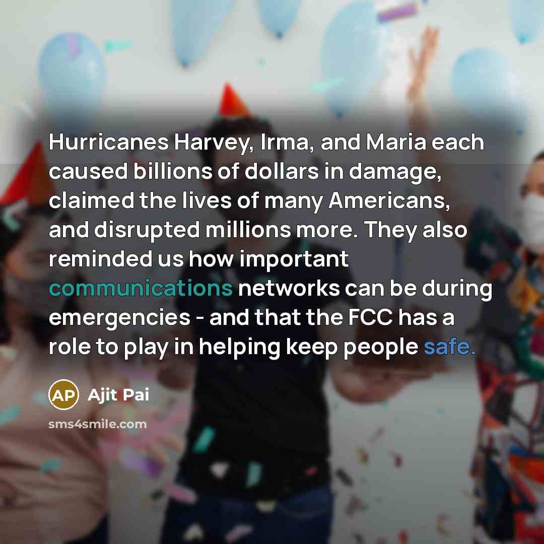 “Hurricanes Harvey, Irma, and Maria each caused billions of dollars in damage, claimed the lives of many Americans, and disrupted millions more. They also reminded us how important communications networks can be during emergencies - and that the FCC has a role to play in helping keep people safe.” quote by Ajit Pai