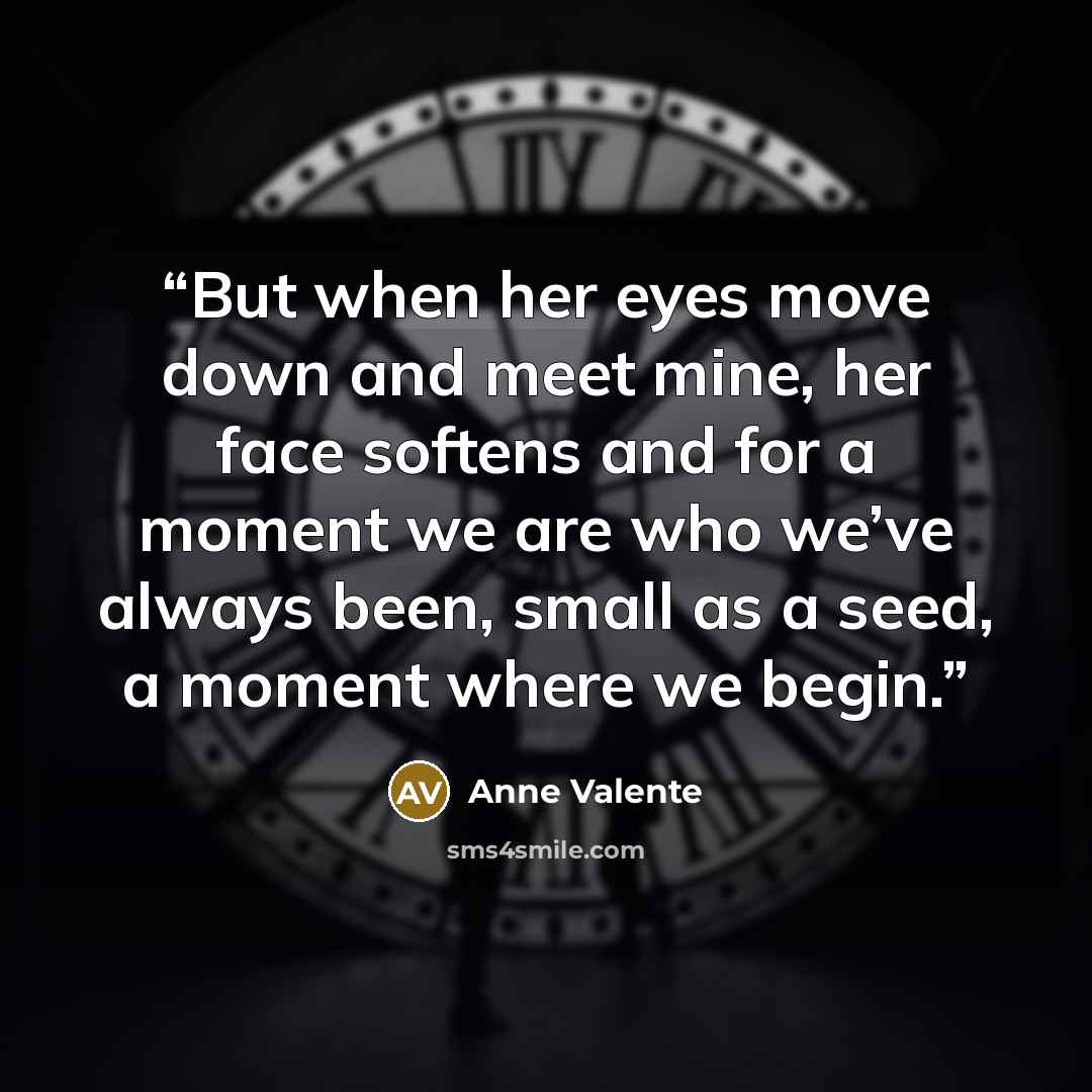 “But when her eyes move down and meet mine, her face softens and for a moment we are who we’ve always been, small as a seed, a moment where we begin.” quote by Anne Valente