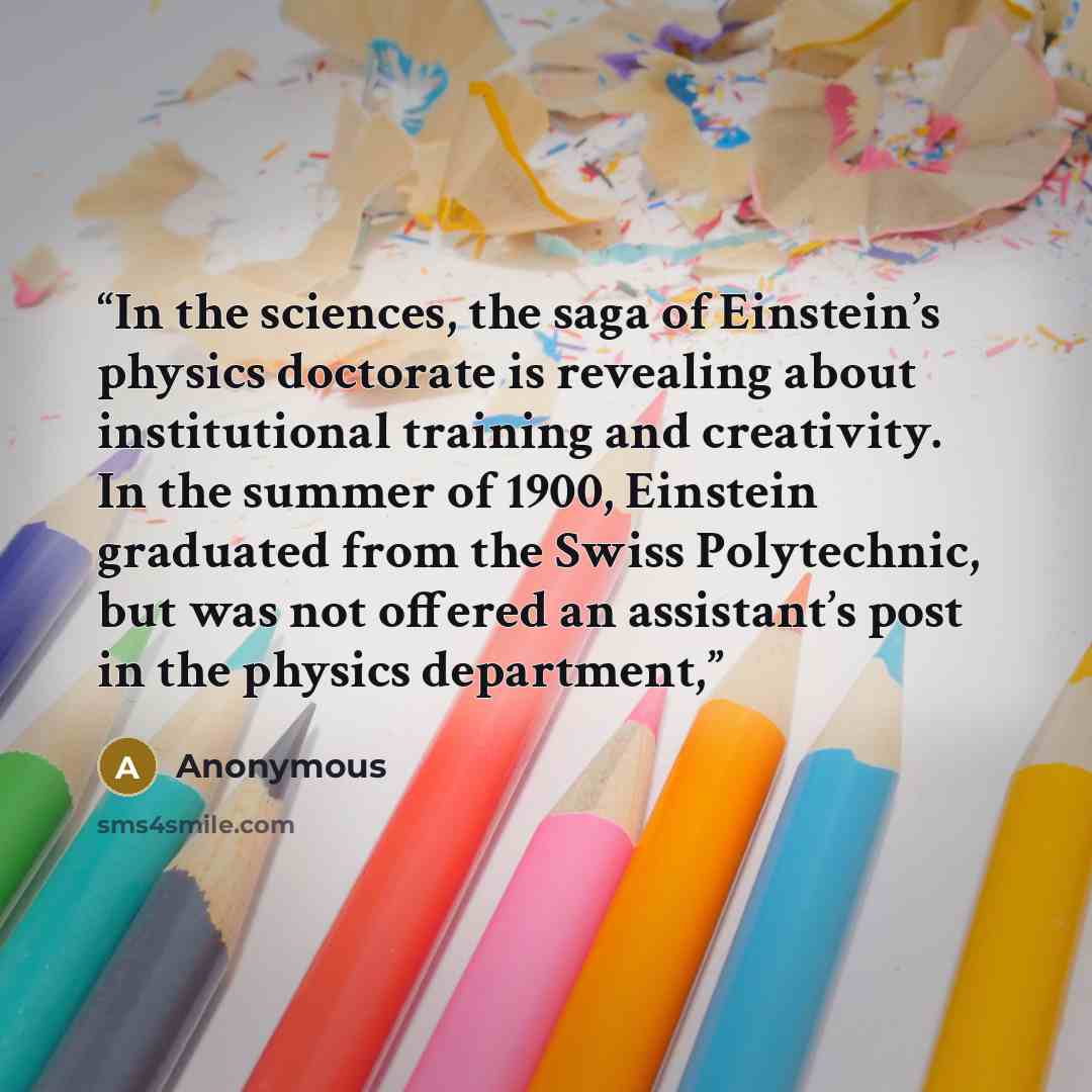 “In the sciences, the saga of Einstein’s physics doctorate is revealing about institutional training and creativity. In the summer of 1900, Einstein graduated from the Swiss Polytechnic, but was not offered an assistant’s post in the physics department,” quote by Anonymous