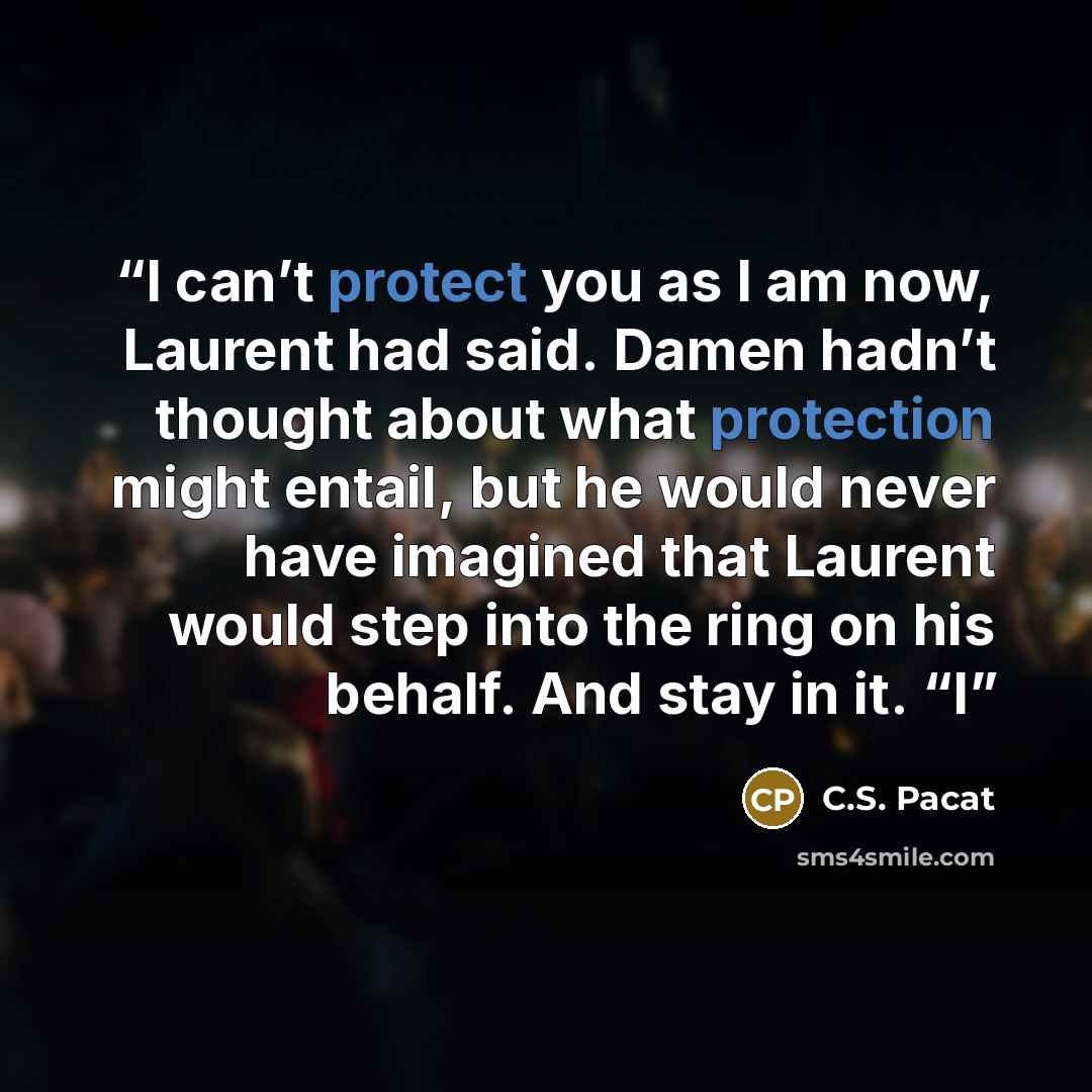 “I can’t protect you as I am now, Laurent had said. Damen hadn’t thought about what protection might entail, but he would never have imagined that Laurent would step into the ring on his behalf. And stay in it. “I” quote by C.S. Pacat