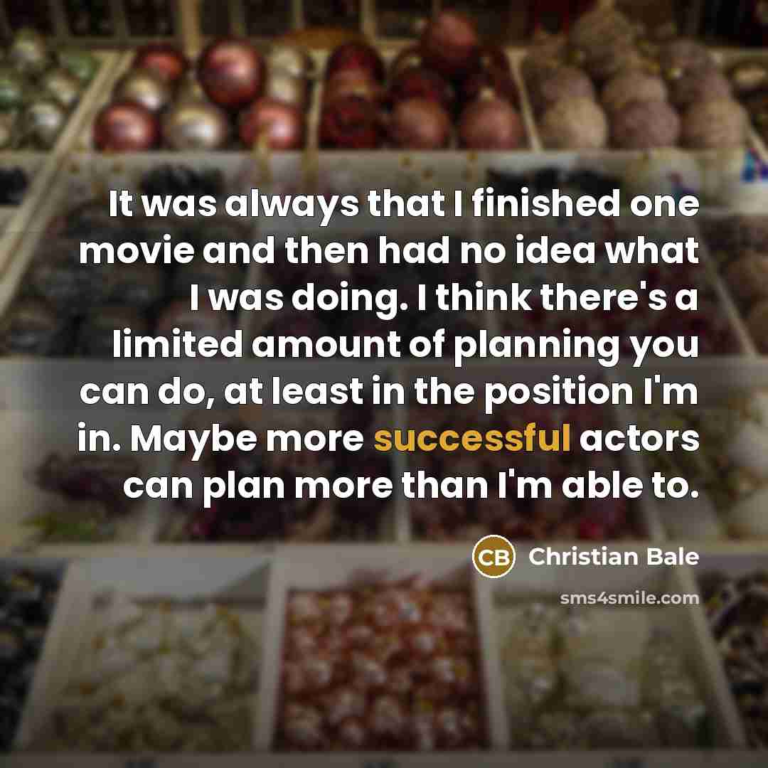 “It was always that I finished one movie and then…” quote by Christian Bale