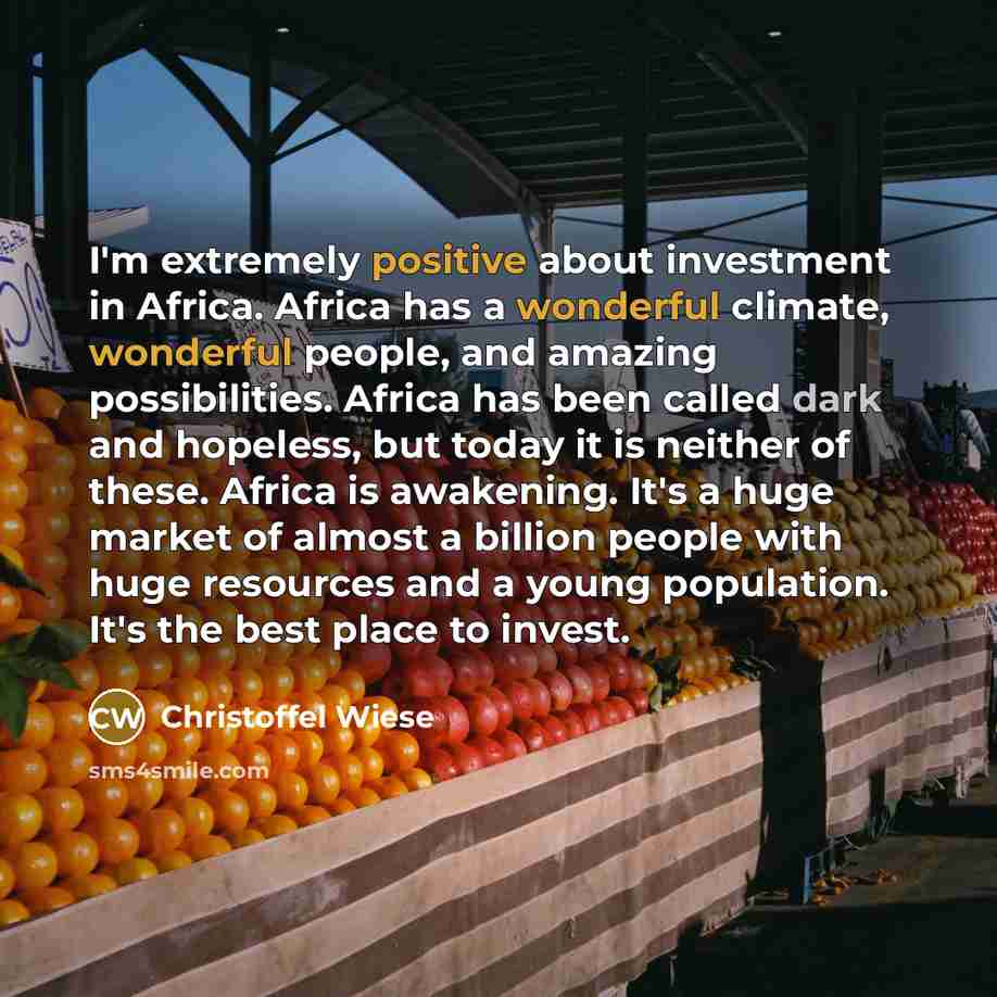 “I'm extremely positive about investment in Africa. Africa has a wonderful climate, wonderful people, and amazing possibilities. Africa has been called dark and hopeless, but today it is neither of these. Africa is awakening. It's a huge market of almost a billion people with huge resources and a…” quote by Christoffel Wiese