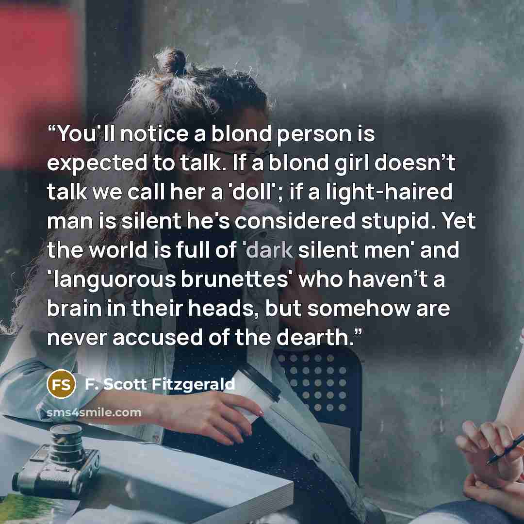 “You'll notice a blond person is expected to talk. If a blond girl doesn't talk we call her a 'doll'; if a light-haired man is silent he's considered stupid. Yet the world is full of 'dark silent men' and 'languorous brunettes' who haven't a brain in their heads, but somehow are never accused of…” quote by F. Scott Fitzgerald