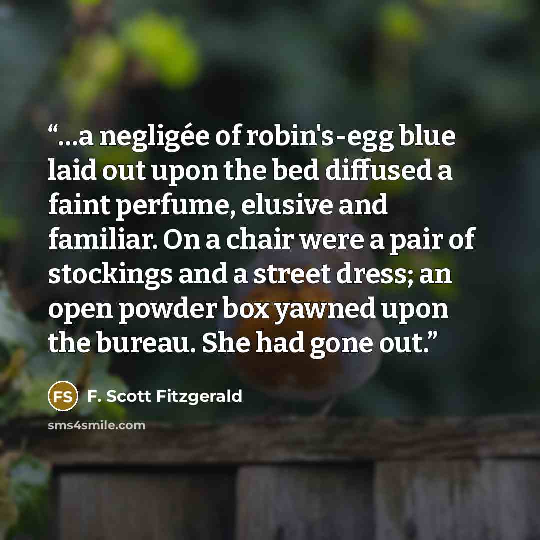 “…a negligée of robin's-egg blue laid out upon the bed diffused a faint perfume, elusive and familiar. On a chair were a pair of stockings and a street dress; an open powder box yawned upon the bureau. She had gone out.” quote by F. Scott Fitzgerald