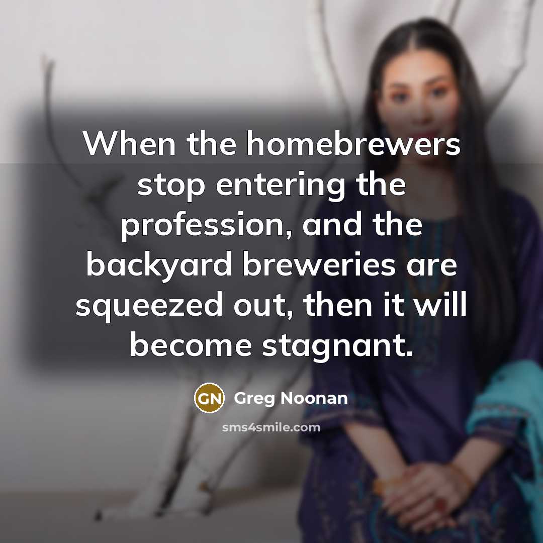 “When the homebrewers stop entering the profession, and the backyard breweries are squeezed out, then it will become stagnant.” quote by Greg Noonan