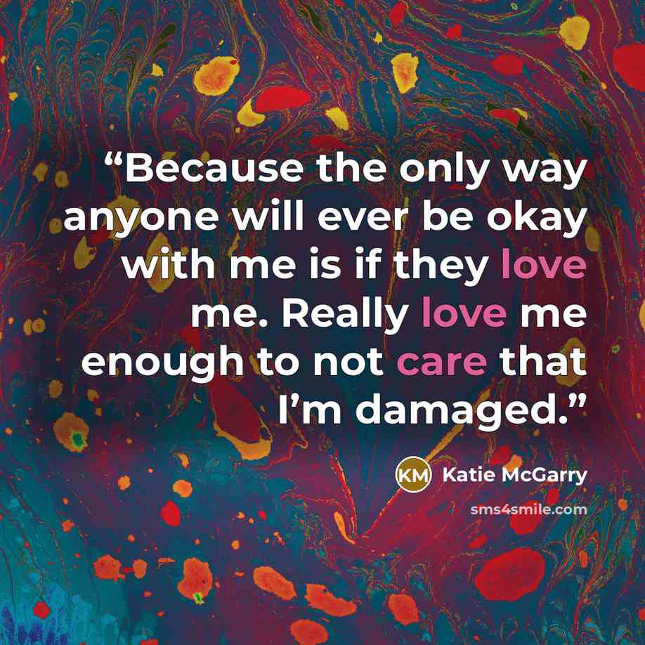 “Because the only way anyone will ever be okay with me is if they love me. Really love me enough to not care that I’m damaged.” quote by Katie McGarry