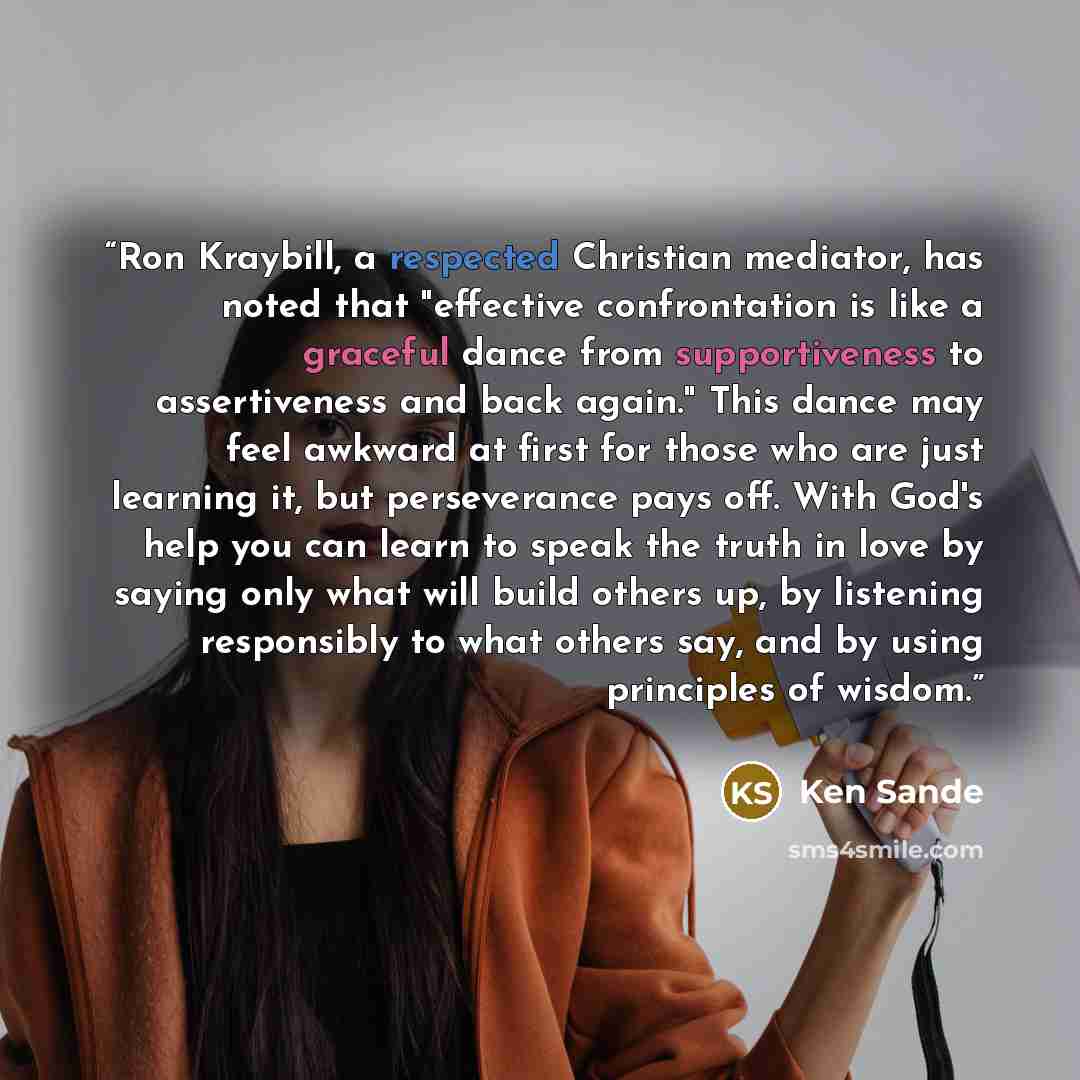 “Ron Kraybill, a respected Christian mediator, has noted that "effective confrontation is like a graceful dance from supportiveness to assertiveness and back again." This dance may feel awkward at first for those who are just learning it, but perseverance pays off. With God's help you can learn to…” quote by Ken Sande