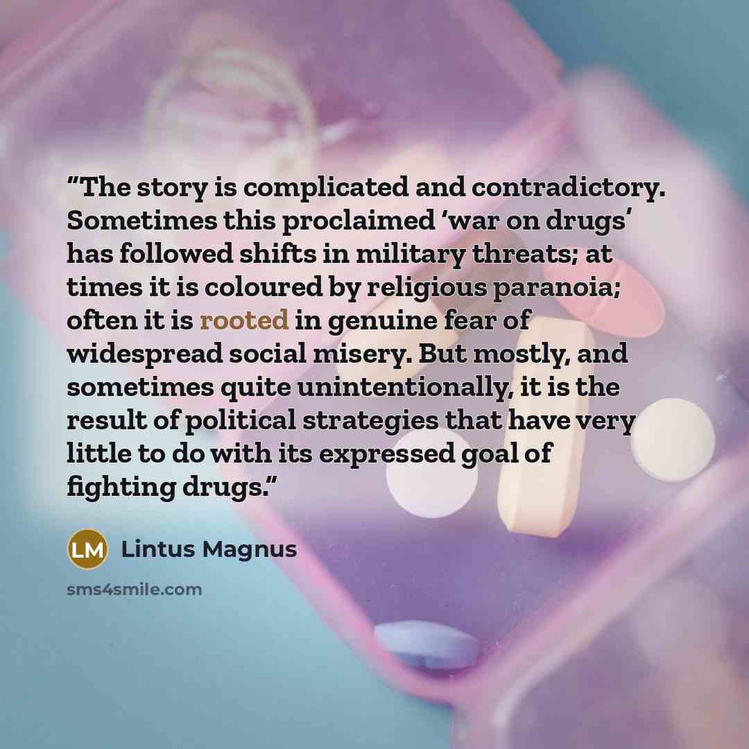 “The story is complicated and contradictory. Sometimes this proclaimed ‘war on drugs’ has followed shifts in military threats; at times it is coloured by religious paranoia; often it is rooted in genuine fear of widespread social misery. But mostly, and sometimes quite unintentionally, it is the…” quote by Lintus Magnus