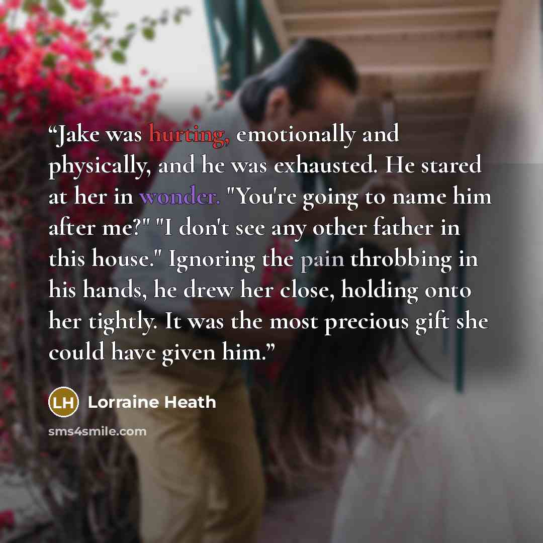 “Jake was hurting, emotionally and physically, and he was exhausted. He stared at her in wonder. "You're going to name him after me?" "I don't see any other father in this house." Ignoring the pain throbbing in his hands, he drew her close, holding onto her tightly. It was the most precious gift…” quote by Lorraine Heath