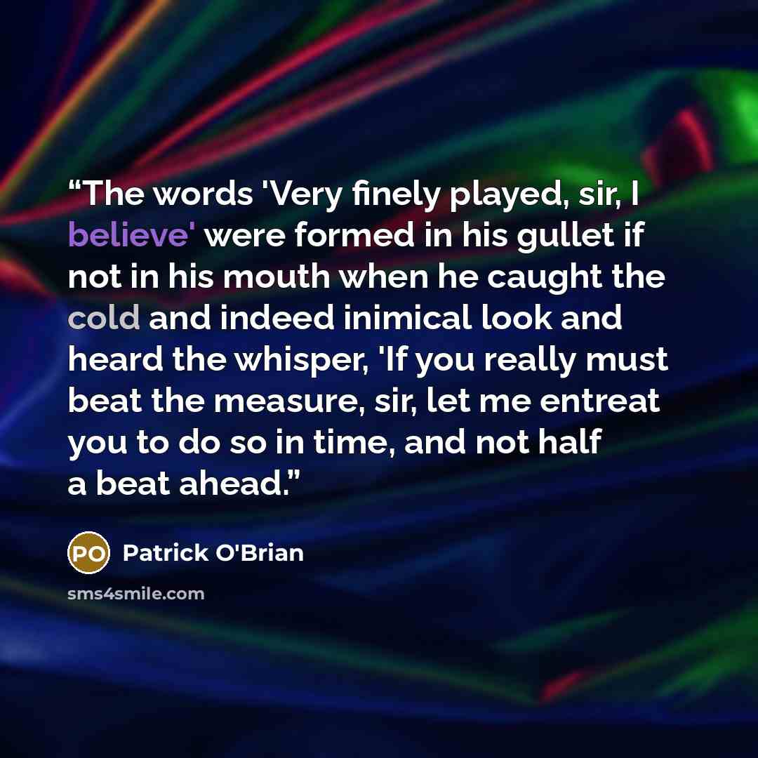 “The words 'Very finely played, sir, I believe' were formed in his gullet if not in his mouth when he caught the cold and indeed inimical look and heard the whisper, 'If you really must beat the measure, sir, let me entreat you to do so in time, and not half a beat ahead.” quote by Patrick O'Brian