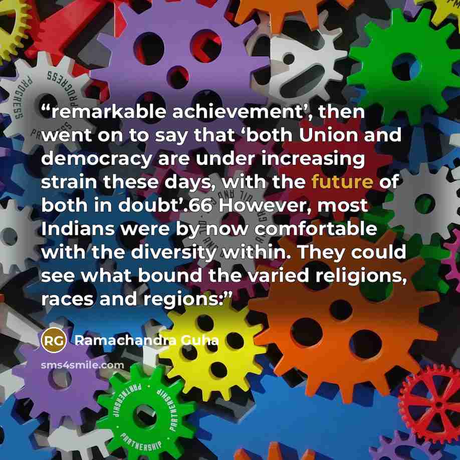 “remarkable achievement’, then went on to say that ‘both Union and democracy are under increasing strain these days, with the future of both in doubt’.66 However, most Indians were by now comfortable with the diversity within. They could see what bound the varied religions, races and regions:” quote by Ramachandra Guha