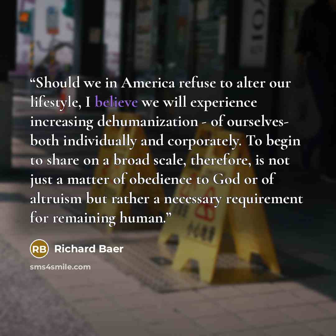 “Should we in America refuse to alter our lifestyle, I believe we will experience increasing dehumanization - of ourselves- both individually and corporately. To begin to share on a broad scale, therefore, is not just a matter of obedience to God or of altruism but rather a necessary requirement…” quote by Richard Baer
