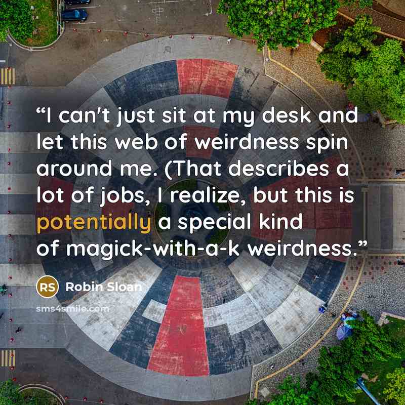 “I can't just sit at my desk and let this web of weirdness spin around me. (That describes a lot of jobs, I realize, but this is potentially a special kind of magick-with-a-k weirdness.” quote by Robin Sloan