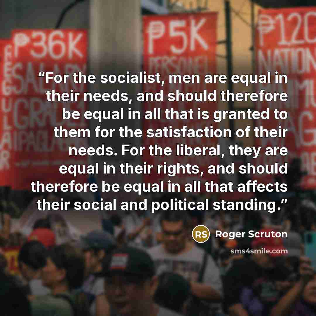 “For the socialist, men are equal in their needs, and should therefore be equal in all that is granted to them for the satisfaction of their needs. For the liberal, they are equal in their rights, and should therefore be equal in all that affects their social and political standing.” quote by Roger Scruton