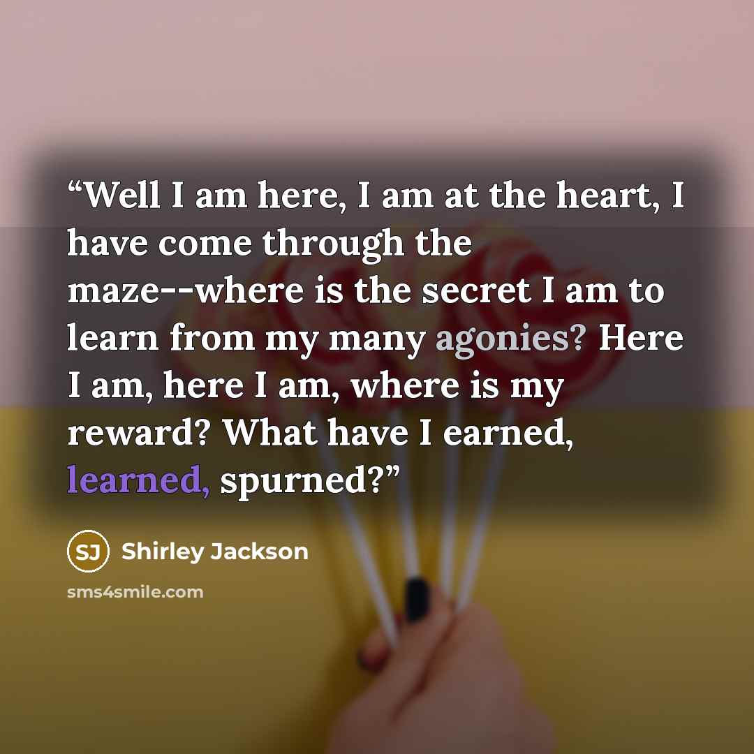 “Well I am here, I am at the heart, I have come through the maze--where is the secret I am to learn from my many agonies? Here I am, here I am, where is my reward? What have I earned, learned, spurned?” quote by Shirley Jackson