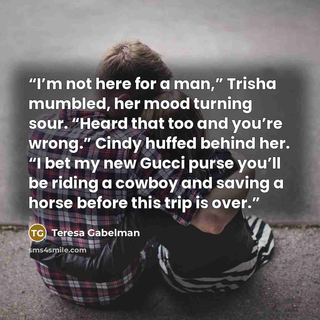 “I’m not here for a man,” Trisha mumbled, her mood turning sour. “Heard that too and you’re wrong.” Cindy huffed behind her. “I bet my new Gucci purse you’ll be riding a cowboy and saving a horse before this trip is over.” quote by Teresa Gabelman