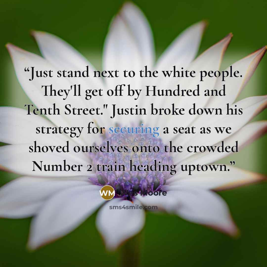“Just stand next to the white people. They'll get off by Hundred and Tenth Street." Justin broke down his strategy for securing a seat as we shoved ourselves onto the crowded Number 2 train heading uptown.” quote by Wes Moore