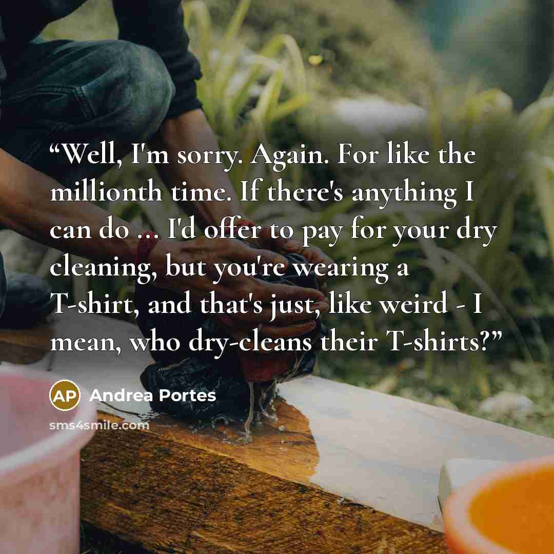 “Well, I'm sorry. Again. For like the millionth time. If there's anything I can do ... I'd offer to pay for your dry cleaning, but you're wearing a T-shirt, and that's just, like weird - I mean, who dry-cleans their T-shirts?” quote by Andrea Portes