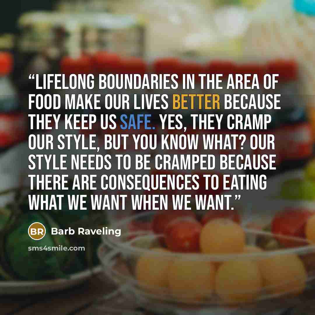 “Lifelong boundaries in the area of food make our lives better because they keep us safe. Yes, they cramp our style, but you know what? Our style needs to be cramped because there are consequences to eating what we want when we want.” quote by Barb Raveling