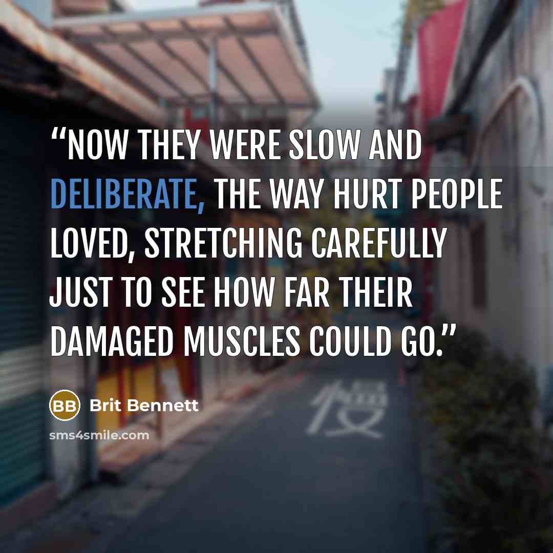 “Now they were slow and deliberate, the way hurt people loved, stretching carefully just to see how far their damaged muscles could go.” quote by Brit Bennett