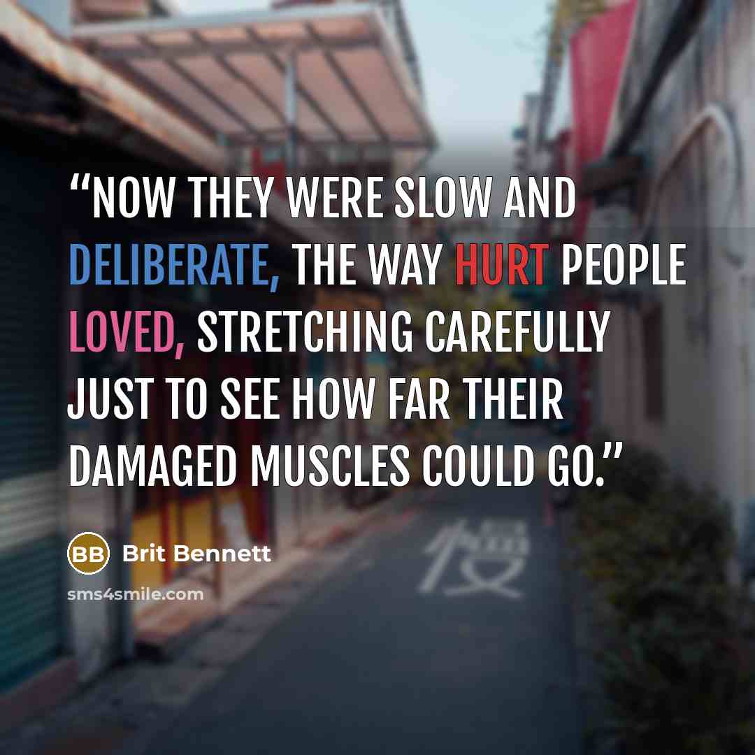 “Now they were slow and deliberate, the way hurt people loved, stretching carefully just to see how far their damaged muscles could go.” quote by Brit Bennett