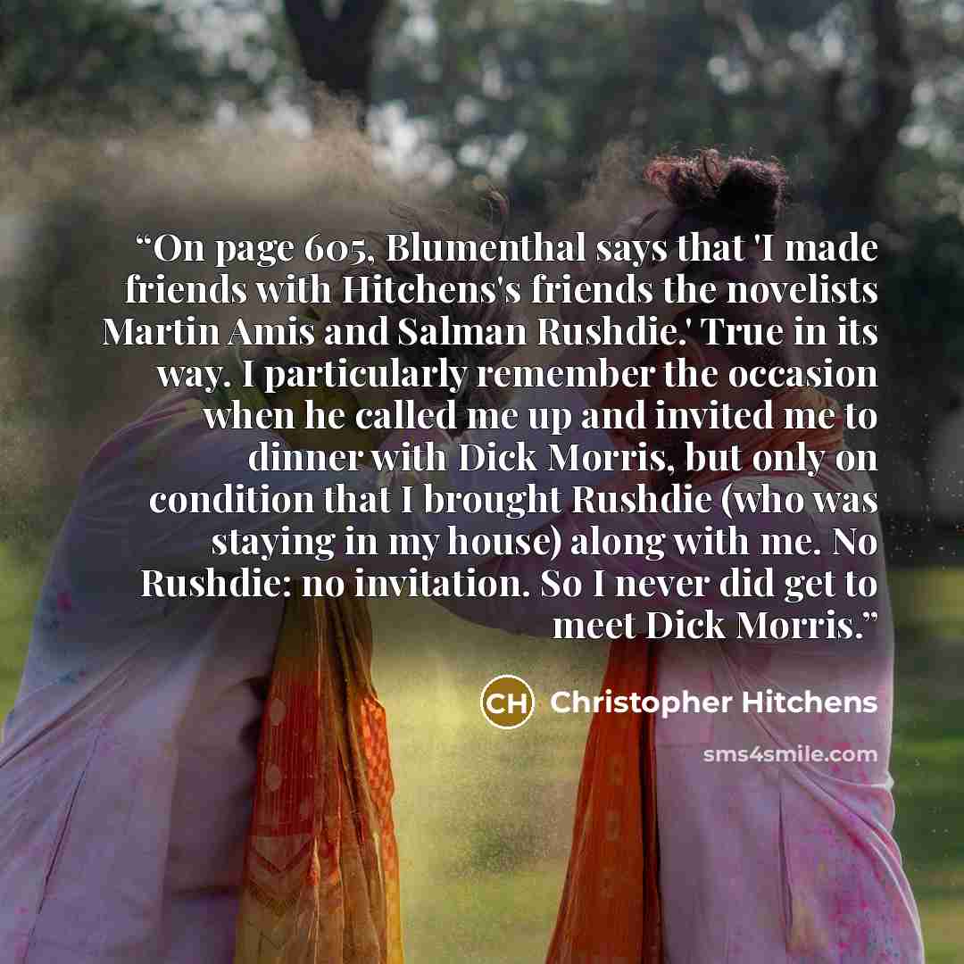 “On page 605, Blumenthal says that 'I made friends with Hitchens's friends the novelists Martin Amis and Salman Rushdie.' True in its way. I particularly remember the occasion when he called me up and invited me to dinner with Dick Morris, but only on condition that I brought Rushdie (who was…” quote by Christopher Hitchens