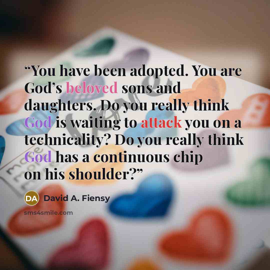 “You have been adopted. You are God’s beloved sons and daughters. Do you really think God is waiting to attack you on a technicality? Do you really think God has a continuous chip on his shoulder?” quote by David A. Fiensy