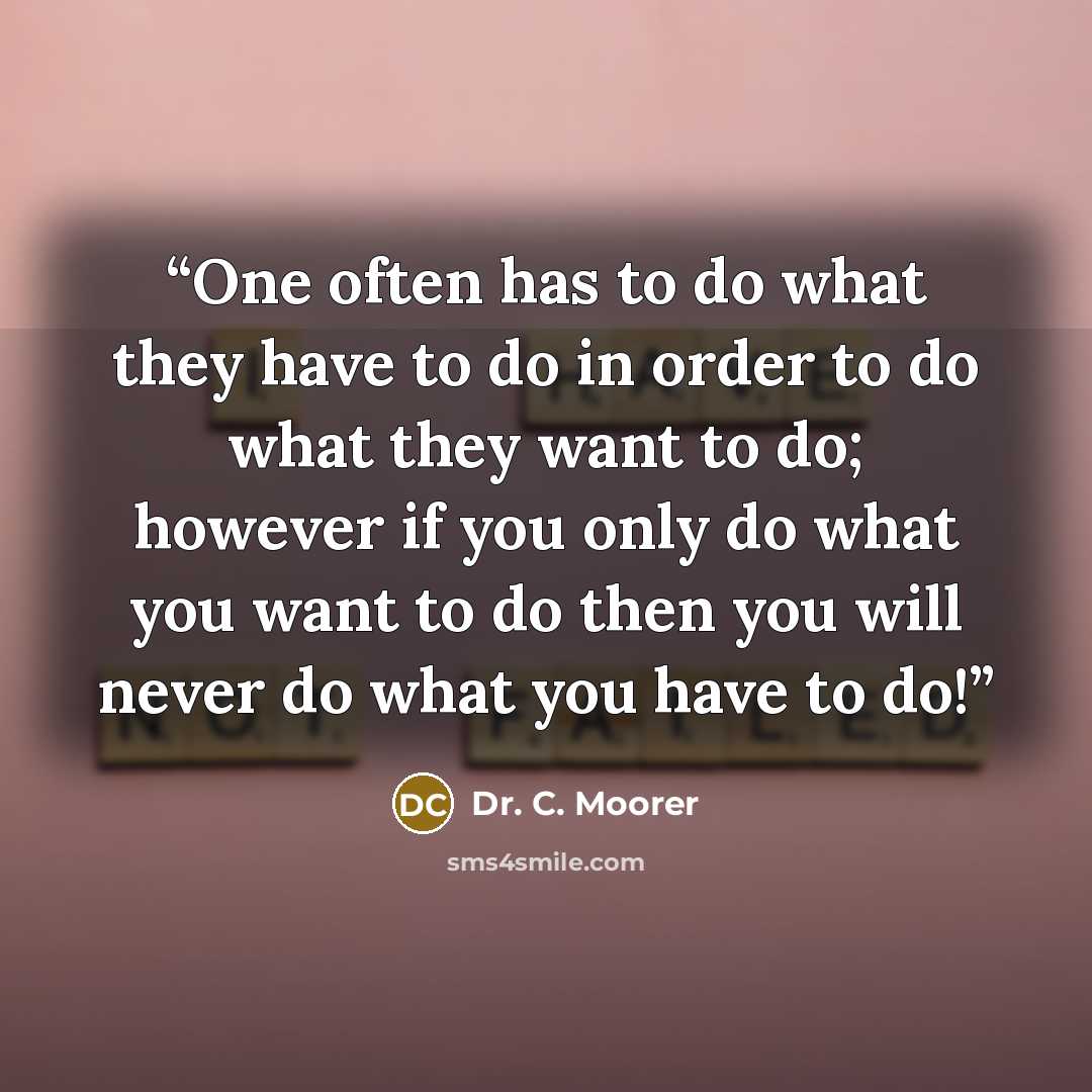 “One often has to do what they have to do in order to do what they want to do; however if you only do what you want to do then you will never do what you have to do!” quote by Dr. C. Moorer
