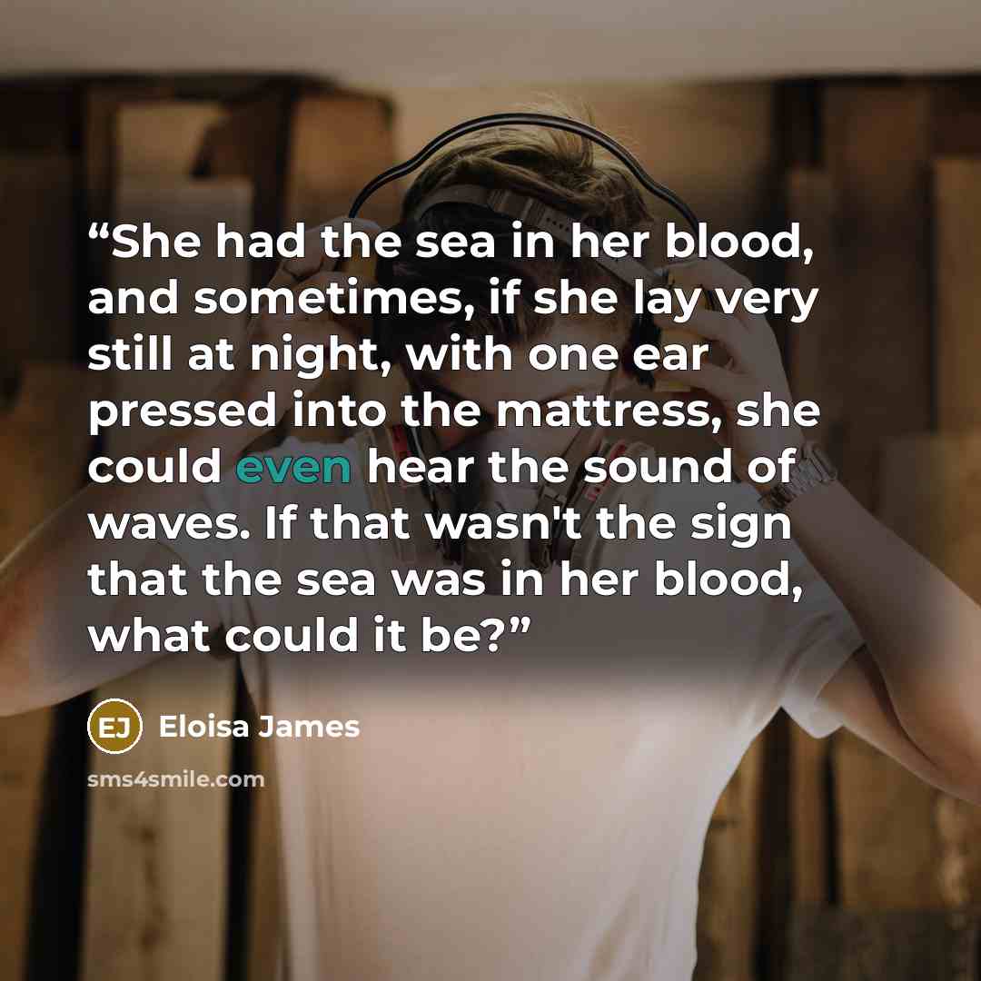 “She had the sea in her blood, and sometimes, if she lay very still at night, with one ear pressed into the mattress, she could even hear the sound of waves. If that wasn't the sign that the sea was in her blood, what could it be?” quote by Eloisa James