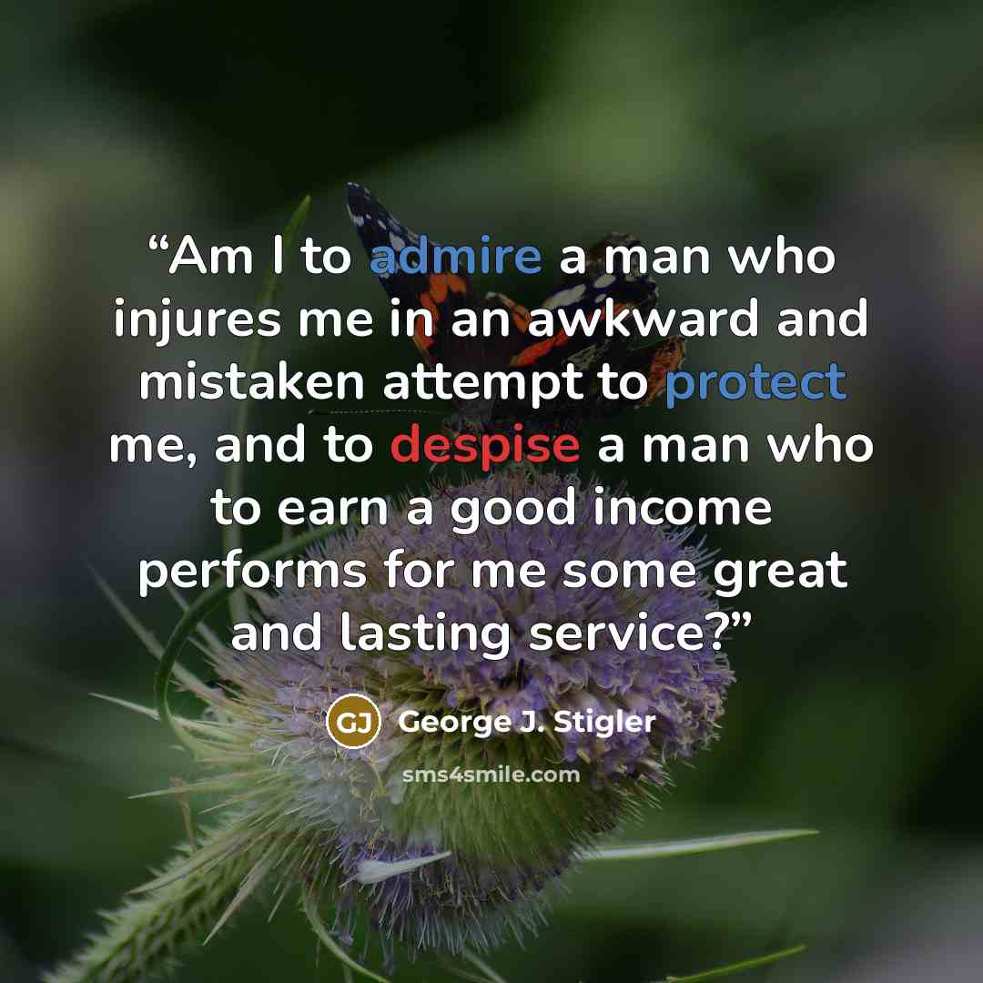“Am I to admire a man who injures me in an awkward and mistaken attempt to protect me, and to despise a man who to earn a good income performs for me some great and lasting service?” quote by George J. Stigler