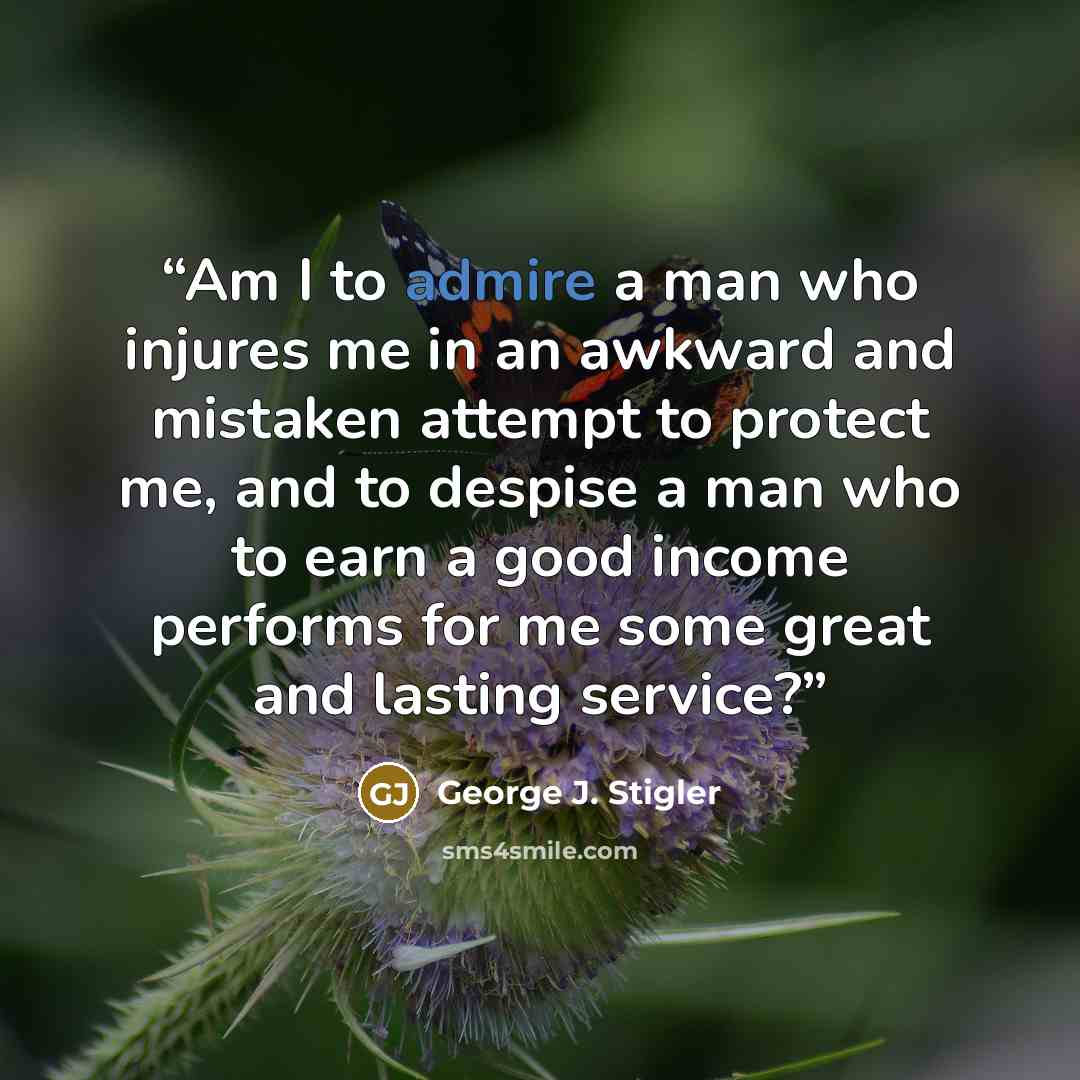 “Am I to admire a man who injures me in an awkward and mistaken attempt to protect me, and to despise a man who to earn a good income performs for me some great and lasting service?” quote by George J. Stigler