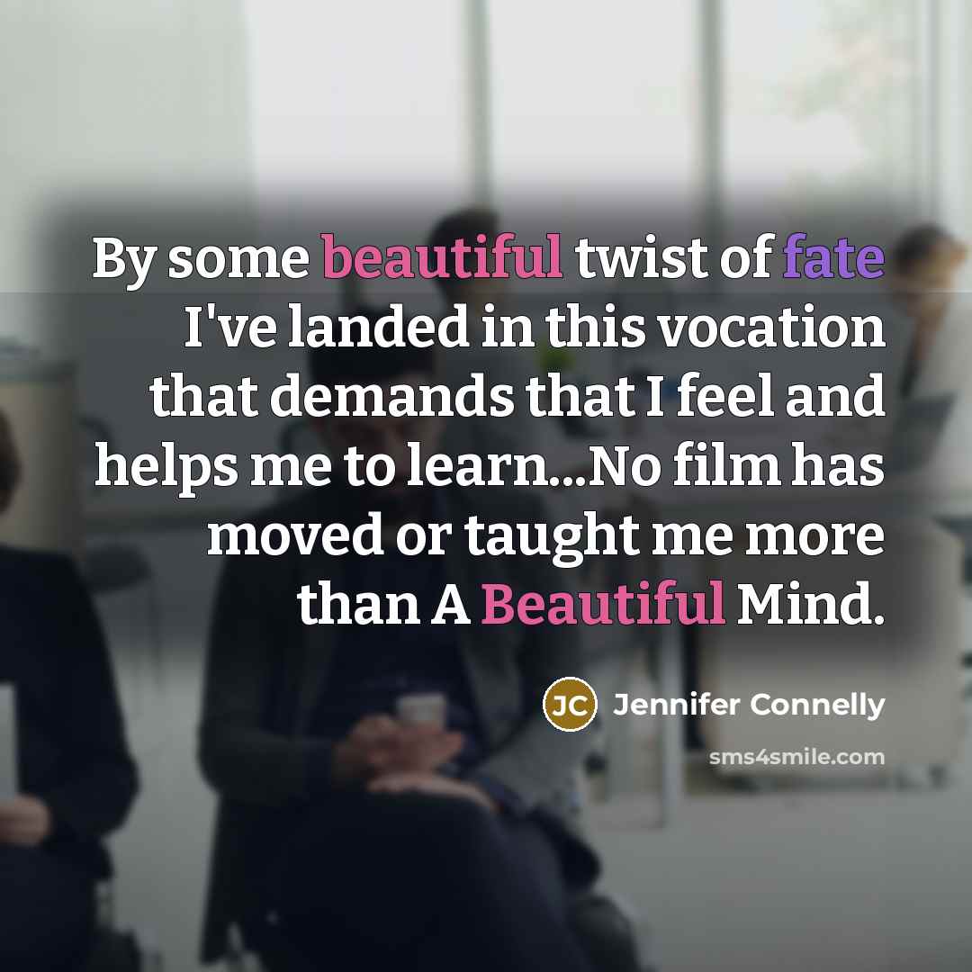 “By some beautiful twist of fate I've landed in this vocation that demands that I feel and helps me to learn...No film has moved or taught me more than A Beautiful Mind.” quote by Jennifer Connelly