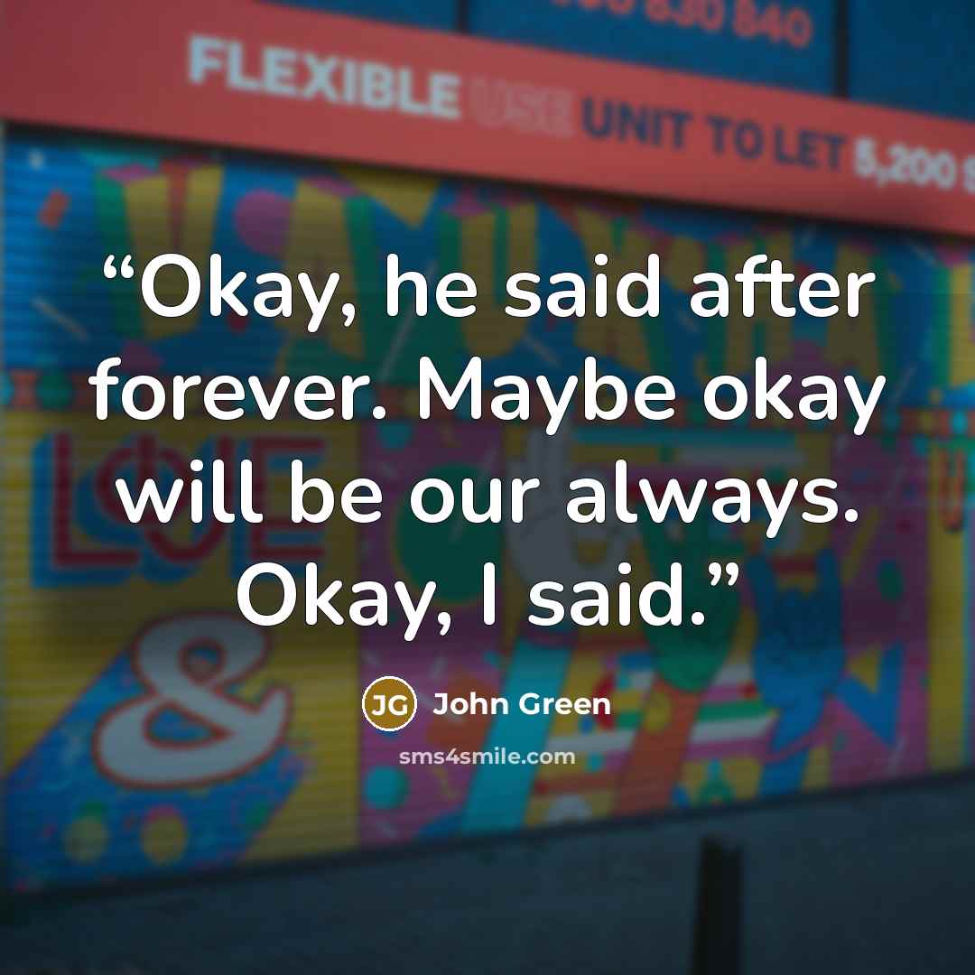 “Okay, he said after forever. Maybe okay will be our always. Okay, I said.” quote by John Green