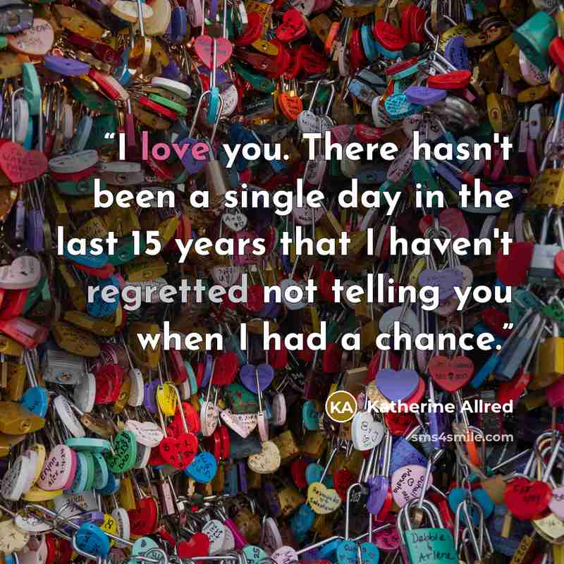 “I love you. There hasn't been a single day in the last 15 years that I haven't regretted not telling you when I had a chance.” quote by Katherine Allred