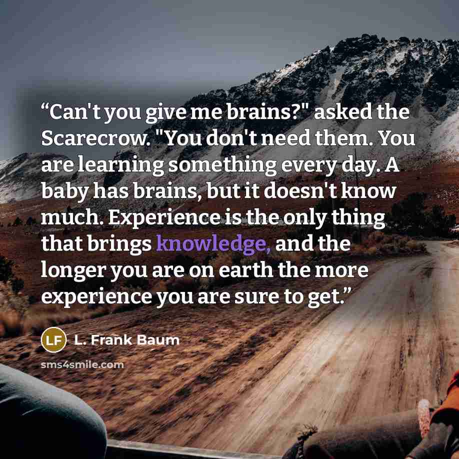 “Can't you give me brains?" asked the Scarecrow. "You don't need them. You are learning something every day. A baby has brains, but it doesn't know much. Experience is the only thing that brings knowledge, and the longer you are on earth the more experience you are sure to get.” quote by L. Frank Baum