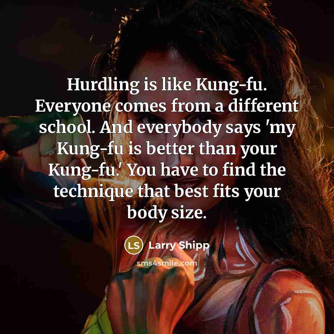 “Hurdling is like Kung-fu. Everyone comes from a different school. And everybody says 'my Kung-fu is better than your Kung-fu.' You have to find the technique that best fits your body size.” quote by Larry Shipp