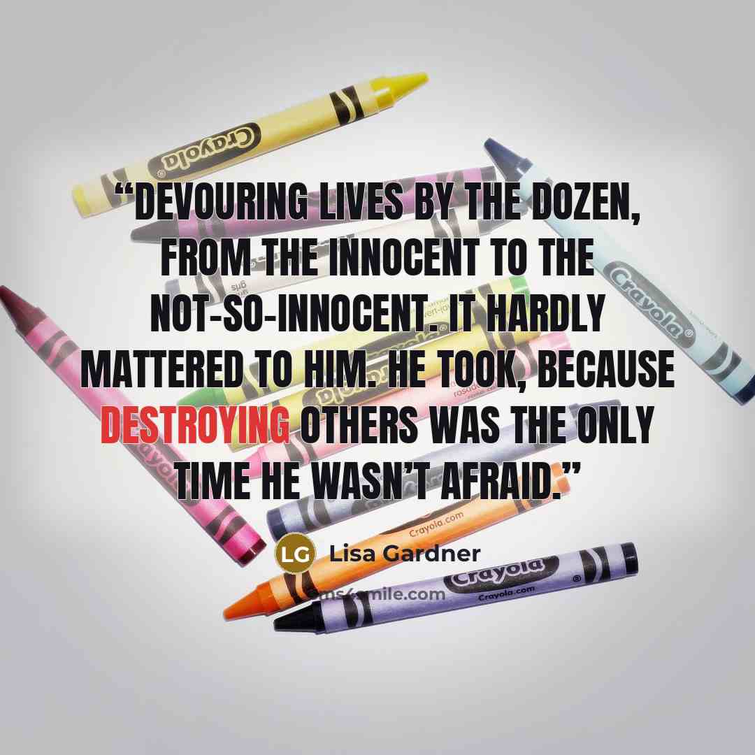 “Devouring lives by the dozen, from the innocent to the not-so-innocent. It hardly mattered to him. He took, because destroying others was the only time he wasn’t afraid.” quote by Lisa Gardner