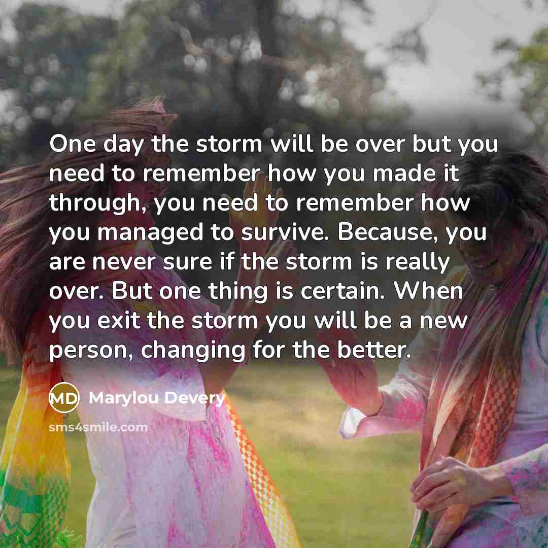 “One day the storm will be over but you need to remember how you made it through, you need to remember how you managed to survive. Because, you are never sure if the storm is really over. But one thing is certain. When you exit the storm you will be a new person, changing for the better.” quote by Marylou Devery