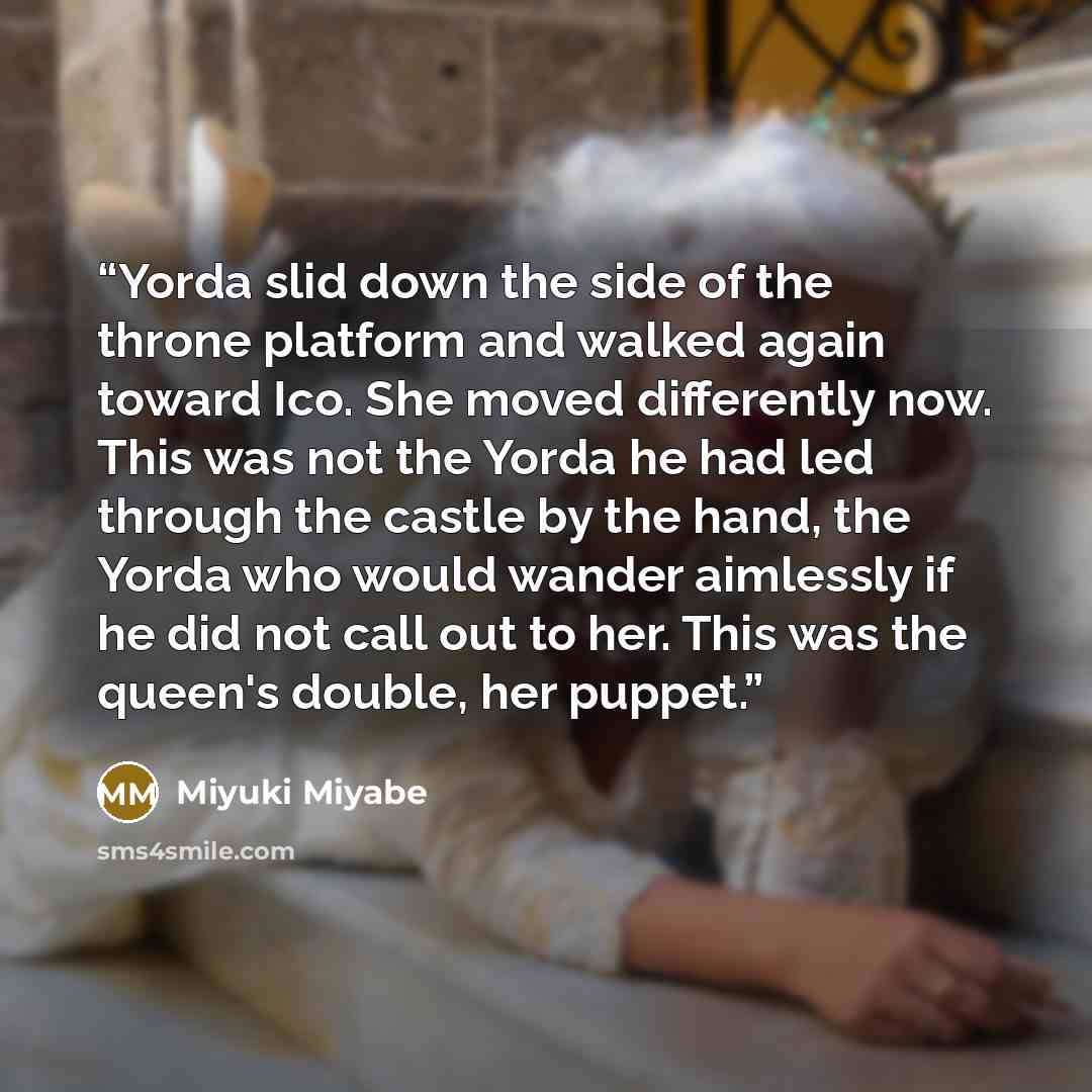 “Yorda slid down the side of the throne platform and walked again toward Ico. She moved differently now. This was not the Yorda he had led through the castle by the hand, the Yorda who would wander aimlessly if he did not call out to her. This was the queen's double, her puppet.” quote by Miyuki Miyabe