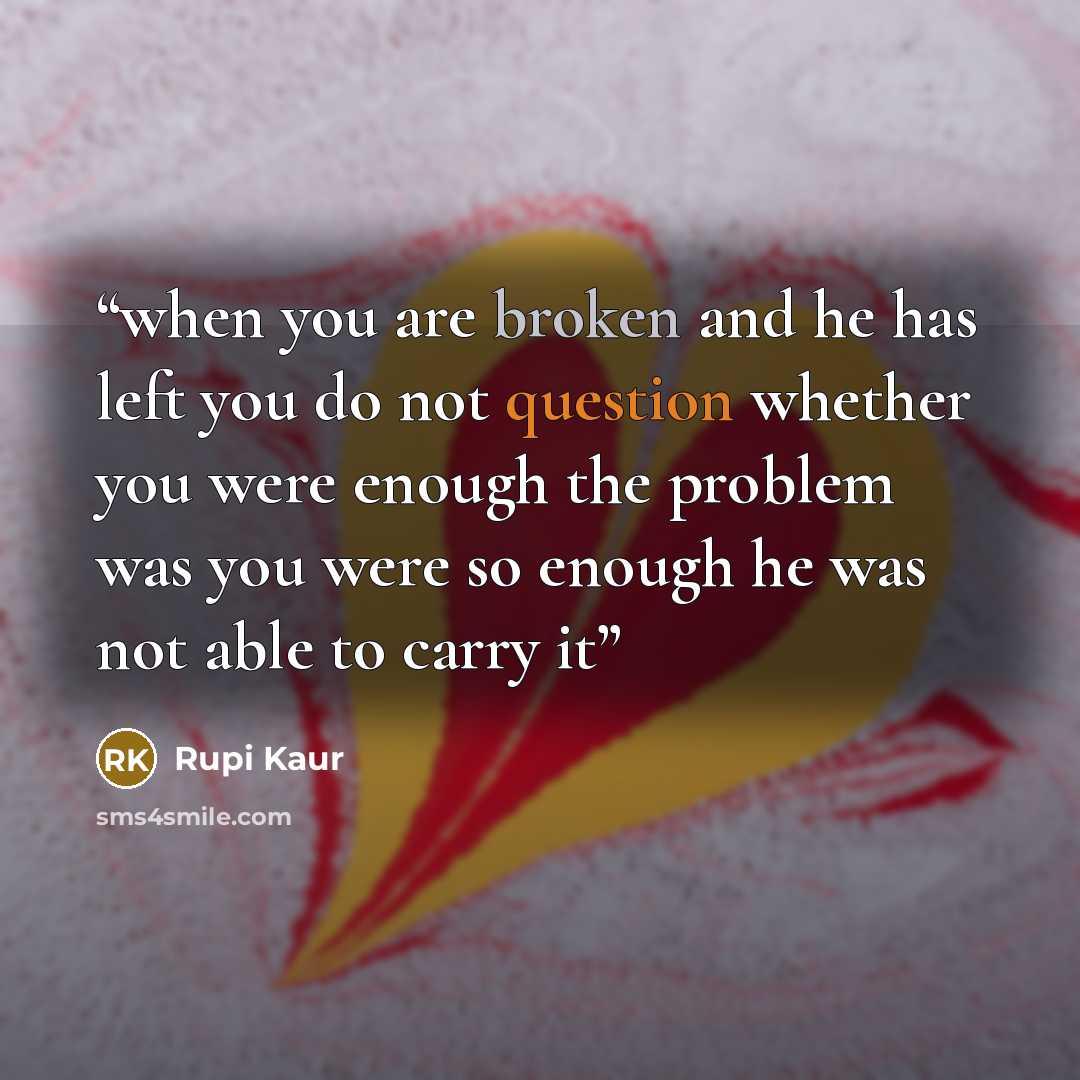 “when you are broken and he has left you do not question whether you were enough the problem was you were so enough he was not able to carry it” quote by Rupi Kaur