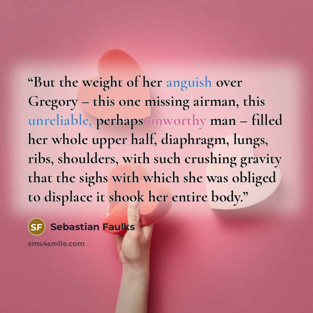 “But the weight of her anguish over Gregory – this one missing airman, this unreliable, perhaps unworthy man – filled her whole upper half, diaphragm, lungs, ribs, shoulders, with such crushing gravity that the sighs with which she was obliged to displace it shook her entire body.” quote by Sebastian Faulks
