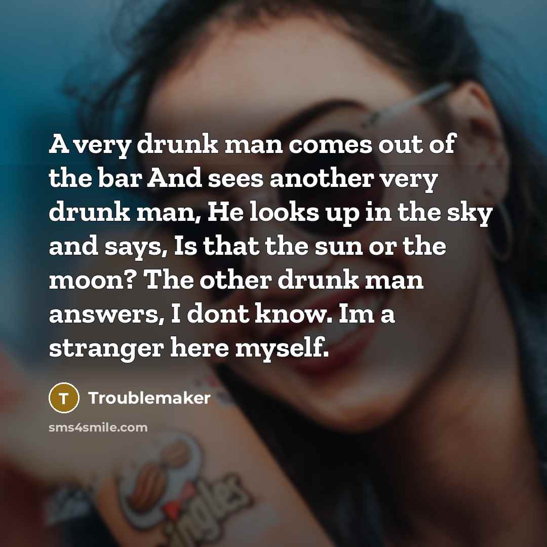 “A very drunk man comes out of the bar And sees another very drunk man, He looks up in the sky and says, Is that the sun or the moon? The other drunk man answers, I dont know. Im a stranger here myself.” quote by Troublemaker