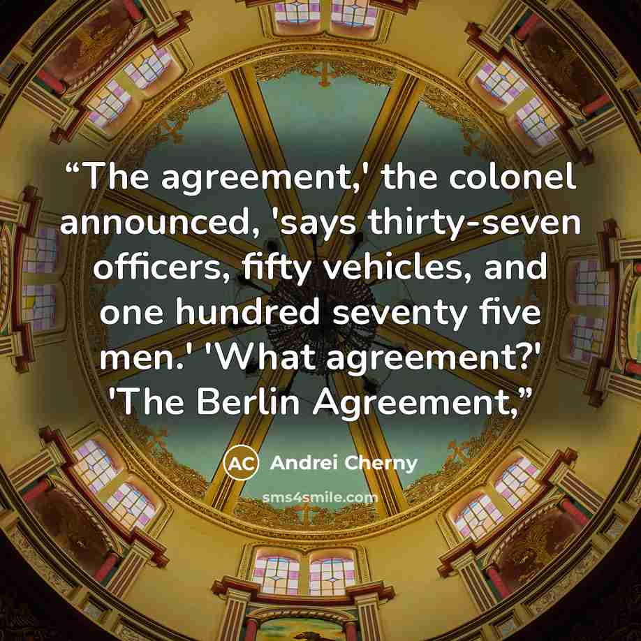 “The agreement,' the colonel announced, 'says thirty-seven officers, fifty vehicles, and one hundred seventy five men.' 'What agreement?' 'The Berlin Agreement,” quote by Andrei Cherny