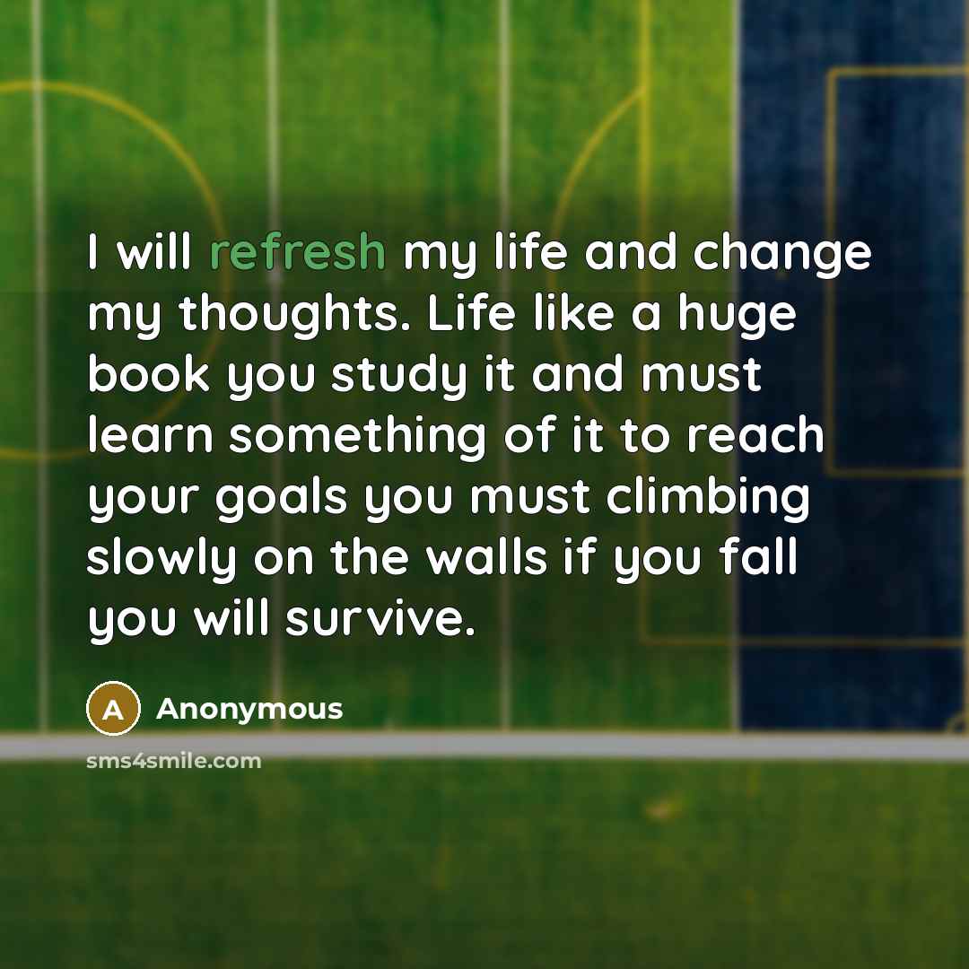 “I will refresh my life and change my thoughts. Life like a huge book you study it and must learn something of it to reach your goals you must climbing slowly on the walls if you fall you will survive.” quote by Anonymous